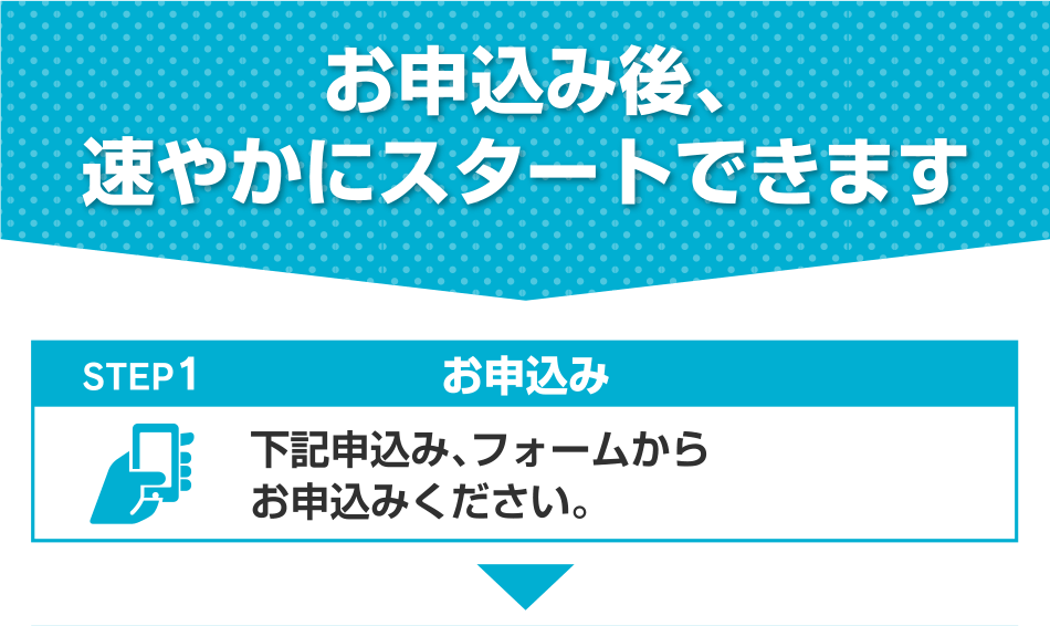 お申込み後、速やかにスタートできます STEP1 お申込み