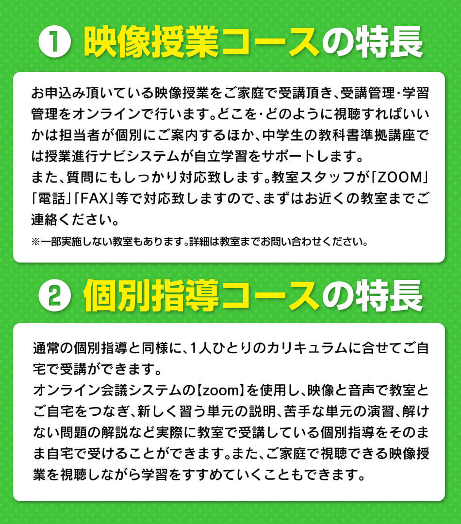 ① 映像授業コースの特長 お申込み頂いている映像授業をご家庭で受講頂き、受講管理・学習管理をオンラインで行います。② 個別指導コースの特長 通常の個別指導と同様に、1人ひとりのカリキュラムに合せてご自宅で受講ができます。